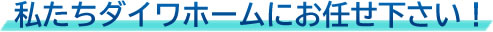 私たちダイワホームにお任せ下さい！