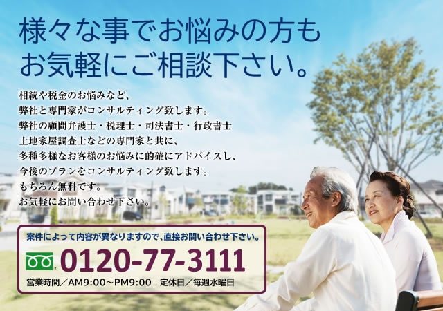 様々な事でお悩みの方も お気軽にご相談下さい。相続や税金他のお悩みなど、弊社と専門家がコンサルティング致します。弊社の顧問弁護士・行政書士・税理士・司法書士・土地家屋調査士の様々な専門家と共に、多種多様なお客様のお悩みに的確にアドバイスし、今後のプランをコンサルティング致します。もちろん無料です。お気軽にお問い合わせ下さい。