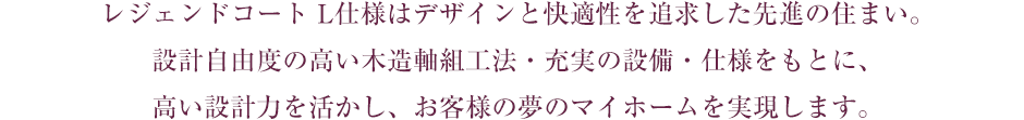 レジェンドコート L仕様はデザインと快適性を追求した先進の住まい。設計自由度の高い木造軸組工法・充実の設備・仕様をもとに、高い設計力を活かし、お客様の夢のマイホームを実現します。