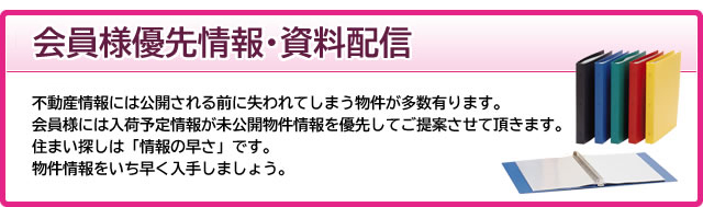 会員様優先情報・資料配信　不動産情報には公開される前に失われてしまう物件が多数有ります。会員様には入荷予定情報が未公開物件情報を優先してご案内させて頂きます。住まい探しは「情報の早さ」です。物件情報をいち早く入手しましょう。