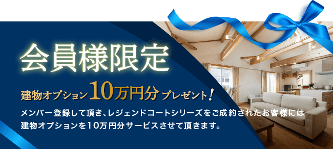 会員様限定 建物オプション10万円分プレゼント！ メンバー登録して頂き、レジェンドコートシリーズをご成約されたお客様には建物オプションを10万円分サービスさせて頂きます。