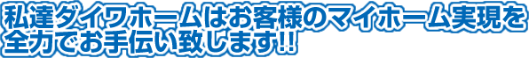 私達ダイワホームはお客様のマイホームの実現を全力でお手伝い致します！！