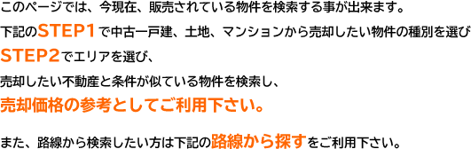 このページでは、今現在、販売されている物件を検索する事が出来ます。下記のSTEP1で中古一戸建、土地、マンションから売却したい物件の種別を選びSTEP2でエリアを選び、売却したい不動産と条件が似ている物件を検索し、売却価格の参考としてご利用下さい。