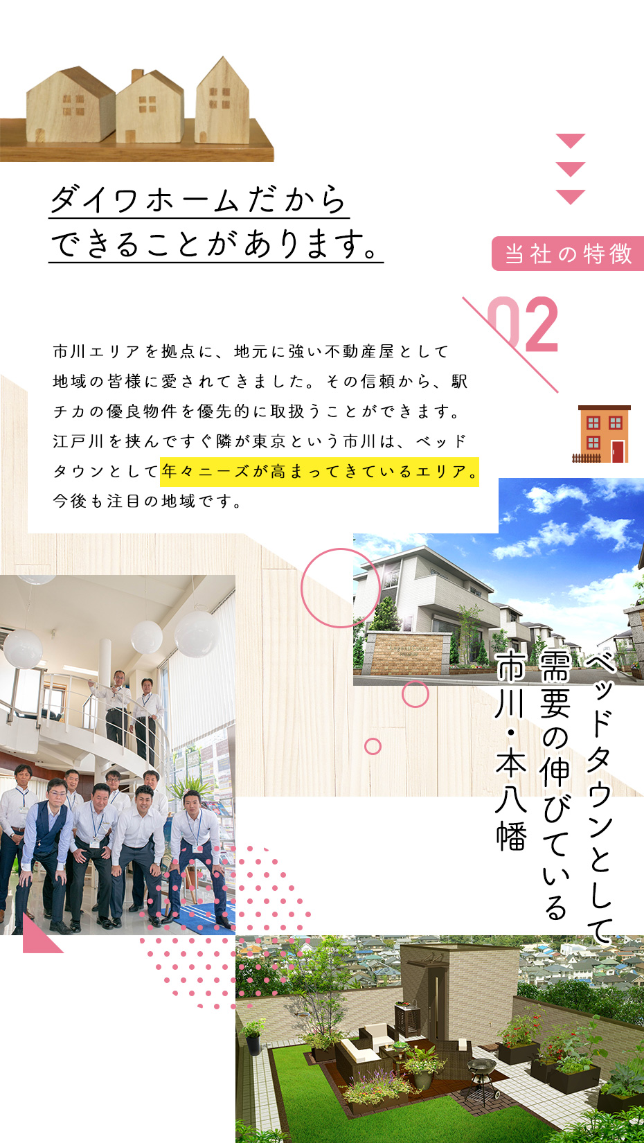 ［当社の特徴］ダイワホームだからできることがあります。市川エリアを拠点に、地元に強い不動産屋として地域の皆様に愛されてきました。その信頼から、駅チカの有料物件を優先的に取り扱うことができます。江戸川を挟んですぐ隣が東京という市川は、ベッドタウンとして年々ニーズが高まってきているエリア。今後も注目の地域です。ベッドタウンとして需要の伸びている市川・本八幡