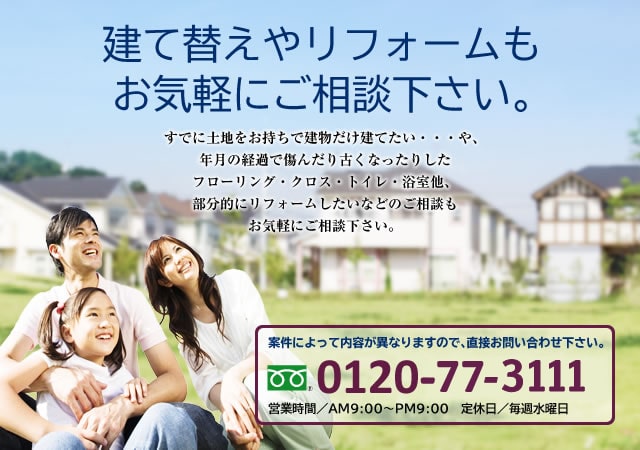 建て替えやリフォームもお気軽にご相談下さい。すでに土地をお持ちで建物だけ建てたい・・・や、年月の経過で傷んだり古くなったりしたフローリング・クロス・トイレ・浴室他、部分的にリフォームしたいなどのご相談もお気軽にご相談下さい。