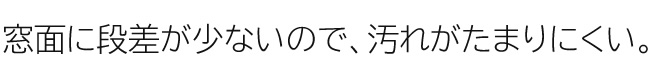 窓面に段差が少ないので、汚れがたまりにくい。