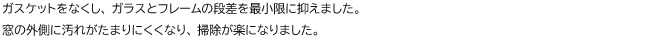 ガスケットをなくし、 ガラスとフレームの段差を最小限に抑えました。窓の外側に汚れがたまりにくくなり、 掃除が楽になりました。