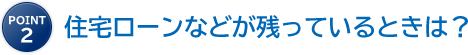 point2 住宅ローンなどが残っているときは？