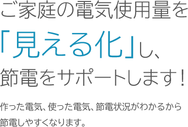 ご家庭の電気使用量を「見える化」し、節電をサポートします！作った電気、使った電気、節電状況がわかるから節電しやすくなります。