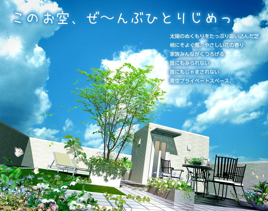 このお空、ぜ〜んぶひとりじめっ 太陽のぬくもりをたっぷり吸い込んだ芝 梢にそよぐ風、やさしい花の香り 家族みんながくつろげる 誰にもみられない 誰にもじゃまされない 青空プライベートスペース。