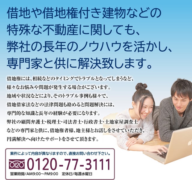 借地や借地権付き建物などの特殊な不動産に関しても、弊社の長年のノウハウを活かし、専門家と供に解決致します。借地権には、相続などのタイミングでトラブルとなってしまうなど、様々なお悩みや問題が発生する場合がございます。地域や状況などにより、そのトラブル事例も様々で、借地借家法などの法律問題も絡めると問題解決には、専門的な知識と長年の経験が必要になります。弊社の顧問弁護士・税理士・司法書士・行政書士・土地家屋調査士などの専門家と供に、借地権者様、地主様とお話しをさせていただき、円満解決へ向けたサポートをさせて頂きます。